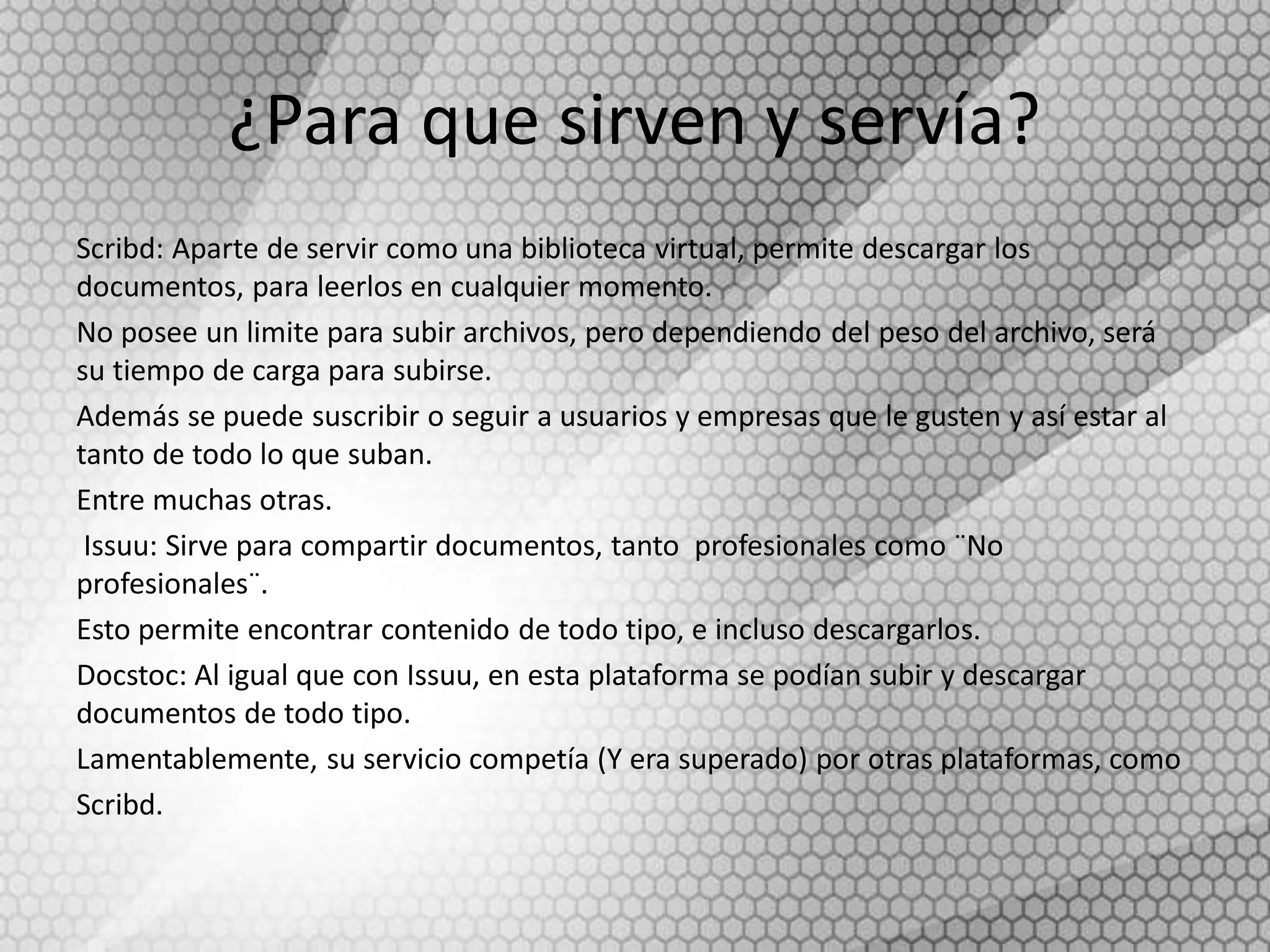 ¿Para que sirven y servía?
Scribd: Aparte de servir como una biblioteca virtual, permite descargar los
documentos, para leerlos en cualquier momento.
No posee un limite para subir archivos, pero dependiendo del peso del archivo, será
su tiempo de carga para subirse.
Además se puede suscribir o seguir a usuarios y empresas que le gusten y así estar al
tanto de todo lo que suban.
Entre muchas otras.
Issuu: Sirve para compartir documentos, tanto profesionales como ¨No
profesionales¨.
Esto permite encontrar contenido de todo tipo, e incluso descargarlos.
Docstoc: Al igual que con Issuu, en esta plataforma se podían subir y descargar
documentos de todo tipo.
Lamentablemente, su servicio competía (Y era superado) por otras plataformas, como
Scribd.
 