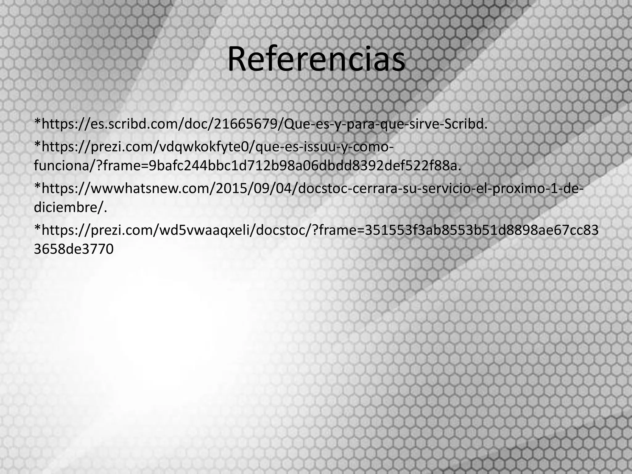 Referencias
*https://es.scribd.com/doc/21665679/Que-es-y-para-que-sirve-Scribd.
*https://prezi.com/vdqwkokfyte0/que-es-issuu-y-como-
funciona/?frame=9bafc244bbc1d712b98a06dbdd8392def522f88a.
*https://wwwhatsnew.com/2015/09/04/docstoc-cerrara-su-servicio-el-proximo-1-de-
diciembre/.
*https://prezi.com/wd5vwaaqxeli/docstoc/?frame=351553f3ab8553b51d8898ae67cc83
3658de3770
 