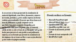 Es un servicio en línea que permite la visualización de
material digitalizado, como libros, documentos, números
de revistas, periódicos, y otros medios impresos de forma
realista y personalizable. El servicio que ofrece Issuu en el
área de publicación se puede comparar con lo
que Flickr hace para compartir fotografías, y lo
que YouTube hace para compartir vídeo. El material
subido al sitio es visto a través de un navegador web y está
hecho para parecerse lo más posible a una publicación
impresa, con un formato que permite la visualización de
dos páginas a la vez (como un libro o una revista abiertos)
y una vuelta a la página animada.
Permite archivos en formato:
• Microsoft PowerPoint (.ppt)
• Microsoft Word (.doc)
• OpenDocument (.odt, .odp)
• OpenOffice.org XML (.sxw, sxi)
• Formato de documento portátil
(.pdf)
• Formato de texto enriquecido (.rtf)
• WordPerfect (.wpd)
 