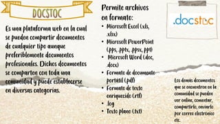 Es una plataforma web en la cual
se pueden compartir documentos
de cualquier tipo aunque
preferiblemente documentos
profesionales. Dichos documentos
se comparten con toda una
comunidad y puede establecerse
en diversas categorías.
Permite archivos
en formato:
• Microsoft Excel (.xls,
.xlsx)
• Microsoft PowerPoint
(.pps, .pptx, .ppsx, ppt)
• Microsoft Word (.doc,
.docx)
• Formato de documento
portátil (.pdf)
• Formato de texto
enriquecido (.rtf)
• .log
• Texto plano (.txt)
Los demás documentos
que se encuentren en la
comunidad se pueden
ver online, comentar,
compartirlo, enviarlo
por correo electrónico
etc.
 
