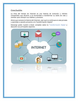 Conclusión
La línea del tiempo de Internet es una historia de evolución y méritos
compartidos que llevaron a la Humanidad a transformar su estilo de vida y
cambiar para siempre sus hábitos y procesos.
Ahora que conoces la historia del Internet, ¿por qué no continuas en esta jornada
y aprendes a sacarle provecho a la Transformación Digital?
Descarga gratis nuestro e-book completo sobre la Transformación Digital y
descubre sus principales aspectos.
 