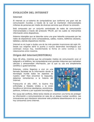 EVOLUCIÓN DEL INTERNET
Internet
El internet es un sistema de computadoras que conforma una gran red de
comunicación mundial, a través de la cual se mantienen interconectados
millones de personas por medio de diversos servicios que ofrecen la conexión.
Está compuesto por un conjunto centralizado de redes de comunicación
interconectados a través del protocolo TPC/IP, por los cuales se intercambia
información entre dispositivos.
Sistema intangible que se describe como una gran telaraña compuesta por las
redes de dispositivos como computadoras, cables, routers, teléfonos celulares,
tabletas y demás dispositivos móviles.
Internet es sin lugar a dudas una de las más grandes invenciones del siglo XX.
Desde sus orígenes abrió la puerta a nuevos desarrollos tecnológicos que
continúan incluso hoy, transformando la forma en como vivimos y nos
relacionamos entre nosotros.
Origen del Internet(HISTORIA)
Hace 40 años, mientras que los principales medios de comunicación eran el
telégrafo y el teléfono, las computadoras eran grandes máquinas que realizaban
cálculos y almacenaban información, por lo que su uso era simplemente
científico o gubernamental.
Entonces, ¿cómo llegamos a vivir en una
llamada Sociedad de la Información donde la
tecnología inunda todos los aspectos de
nuestra vida? Para encontrar la respuesta,
debemos remontarnos a la historia del
Internet.
Transcurría el año 1957, la Guerra Fría
enfrentaba a Estados Unidos y la Unión
Soviética en términos ideológicos, económicos,
políticos, militares y por supuesto tecnológicos.
Por causa del conflicto, EEUU tenía interés en encontrar una forma de proteger
su información y comunicaciones en caso de un ataque nuclear soviético. Las
innovaciones que intentaron solucionar este problema desembocaron en lo que
hoy conocemos como Internet.
 