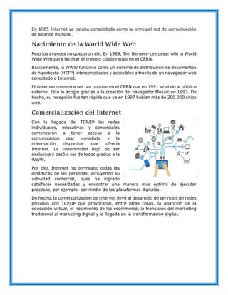 En 1985 Internet ya estaba consolidada como la principal red de comunicación
de alcance mundial.
Nacimiento de la World Wide Web
Pero los avances no quedaron ahí. En 1989, Tim Berners-Lee desarrolló la World
Wide Web para facilitar el trabajo colaborativo en el CERN.
Básicamente, la WWW funciona como un sistema de distribución de documentos
de hipertexto (HTTP) interconectados y accesibles a través de un navegador web
conectado a Internet.
El sistema comenzó a ser tan popular en el CERN que en 1991 se abrió al público
externo. Este lo acogió gracias a la creación del navegador Mosaic en 1993. De
hecho, su recepción fue tan rápida que ya en 1997 habían más de 200.000 sitios
web.
Comercialización del Internet
Con la llegada del TCP/IP las redes
individuales, educativas y comerciales
comenzaron a tener acceso a la
comunicación casi inmediata y la
información disponible que ofrecía
Internet. La conectividad dejó de ser
exclusiva y pasó a ser de todos gracias a la
WWW.
Por ello, Internet ha permeado todas las
dinámicas de las personas, incluyendo su
actividad comercial, pues ha logrado
satisfacer necesidades y encontrar una manera más optima de ejecutar
procesos, por ejemplo, por medio de las plataformas digitales.
De hecho, la comercialización de Internet llevó al desarrollo de servicios de redes
privadas con TCP/IP que provocaron, entre otras cosas, la aparición de la
educación virtual, el nacimiento de los ecommerce, la transición del marketing
tradicional al marketing digital y la llegada de la transformación digital.
 