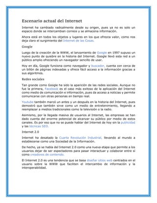 Escenario actual del Internet
Internet ha cambiado radicalmente desde su origen, pues ya no es solo un
espacio donde se intercambian correos y se almacena información.
Ahora está en todos los objetos y lugares en los que ofrezca valor, como nos
deja claro el surgimiento del Internet de las Cosas.
Google
Luego de la creación de la WWW, el lanzamiento de Google en 1997 supuso un
nuevo punto de quiebre en la historia del Internet. Google llevó esta red a un
público amplio ofreciendo un navegador sencillo de usar.
Hoy en día, Google funciona como navegador y buscador, cuenta con cerca de
un billón de páginas indexadas y ofrece fácil acceso a la información gracias a
sus algoritmos.
Redes sociales
Tan grande como Google ha sido la aparición de las redes sociales. Aunque no
fue la primera, Facebook es el caso más exitoso de la aplicación del Internet
como medio de comunicación e información, pues da acceso a noticias y permite
comunicarse con otras personas en tiempo real.
Youtube también marcó un antes y un después en la historia del Internet, pues
demostró que también sirve como un medio de entretenimiento, llegando a
reemplazar a medios tradicionales como la televisión o la radio.
Asimismo, por la llegada masiva de usuarios al Internet, las empresas se han
dado cuenta del enorme potencial de alcanzar su público por medio de estos
canales. Es por eso que no se puede hablar del Internet de hoy sin la publicidad
y las técnicas SEO.
Internet 2.0
Internet ha desatado la Cuarta Revolución Industrial, llevando al mundo a
establecerse como una Sociedad de la Información.
De hecho, ya se habla del Internet 2.0 como una nueva etapa que permite a los
usuarios dejar de ser espectadores para pasar interactuar y colaborar entre sí
como creadores de contenido.
El Internet 2.0 es una tendencia que se basa diseñar sitios web centrados en el
usuario sobre la WWW que faciliten el intercambio de información y la
interoperabilidad.
 