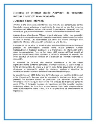 Historia de Internet desde ARPAnet: de proyecto
militar a servicio revolucionario.
¿Cuándo nació Internet?
1969 es el año en el que nació Internet. Esta fecha ha sido consensuada por los
historiadores para establecer el nacimiento de Internet. ya que fue entonces
cuando se creó ARPAnet (Advanced Research Projects Agency Network), una red
informática que permitió conectar a diversas universidades norteamericanas.
A pesar de que el destino de ARPAnet era estrictamente militar, este innovador
sistema de comunicaciones pronto atrajo las miradas de diferentes profesionales
de todo el mundo. Las posibilidades que abría esta nueva tecnología eran
realmente infinitas, y la aplicación comercial era una de ellas.
A comienzos de los años 70, Robert Kahn y Vinton Cerf desarrollaron un nuevo
protocolo de comunicación conocido como TCP/IP (Transfer Control
Protocol/Internet Protocol) destinado a la transmisión de información entre
redes interconectadas. Pero no fue hasta 1983 cuando ARPAnet adoptó el
protocolo TCP/IP dando como resultado la definición incipiente de Internet. Sin
duda, este fue un punto de inflexión en la evolución de Internet acelerando su
expansión.
La cantidad de usuarios que estaban conectados a la red creció
significativamente e Internet comenzó a internacionalizarse. El uso de la red se
limitó al intercambio de emails y a servir como fondo documental en el que
almacenar la información global. No obstante, localizar e identificar la
información todavía continúa siendo una tarea bastante compleja.
La solución llegó en 1989 de la mano de Tim Berners-Lee, científico británico del
CERN (Organización Europea para la Investigación Nuclear) en Suiza, quien
presentó un software basado en protocolos que permitían visualizar la
información desde cualquier nodo de la red a través del hipertexto conocido
como HTML. El lenguaje marcado de hipertexto permitía incrustar objetos,
imágenes y vídeos. Sin duda, todo un gran avance. Junto a ella se desarrollaron
otras especificaciones como la URL o el HTTP (Protocolo de Transferencia de
Hipertexto)
 