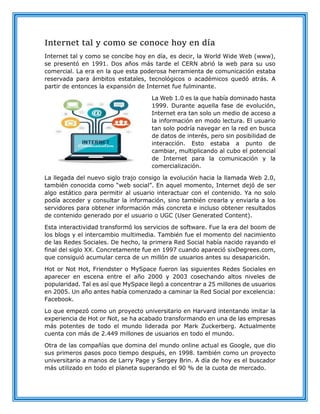 Internet tal y como se conoce hoy en día
Internet tal y como se concibe hoy en día, es decir, la World Wide Web (www),
se presentó en 1991. Dos años más tarde el CERN abrió la web para su uso
comercial. La era en la que esta poderosa herramienta de comunicación estaba
reservada para ámbitos estatales, tecnológicos o académicos quedó atrás. A
partir de entonces la expansión de Internet fue fulminante.
La Web 1.0 es la que había dominado hasta
1999. Durante aquella fase de evolución,
Internet era tan solo un medio de acceso a
la información en modo lectura. El usuario
tan solo podría navegar en la red en busca
de datos de interés, pero sin posibilidad de
interacción. Esto estaba a punto de
cambiar, multiplicando al cubo el potencial
de Internet para la comunicación y la
comercialización.
La llegada del nuevo siglo trajo consigo la evolución hacia la llamada Web 2.0,
también conocida como “web social”. En aquel momento, Internet dejó de ser
algo estático para permitir al usuario interactuar con el contenido. Ya no solo
podía acceder y consultar la información, sino también crearla y enviarla a los
servidores para obtener información más concreta e incluso obtener resultados
de contenido generado por el usuario o UGC (User Generated Content).
Esta interactividad transformó los servicios de software. Fue la era del boom de
los blogs y el intercambio multimedia. También fue el momento del nacimiento
de las Redes Sociales. De hecho, la primera Red Social había nacido rayando el
final del siglo XX. Concretamente fue en 1997 cuando apareció sixDegrees.com,
que consiguió acumular cerca de un millón de usuarios antes su desaparición.
Hot or Not Hot, Friendster o MySpace fueron las siguientes Redes Sociales en
aparecer en escena entre el año 2000 y 2003 cosechando altos niveles de
popularidad. Tal es así que MySpace llegó a concentrar a 25 millones de usuarios
en 2005. Un año antes había comenzado a caminar la Red Social por excelencia:
Facebook.
Lo que empezó como un proyecto universitario en Harvard intentando imitar la
experiencia de Hot or Not, se ha acabado transformando en una de las empresas
más potentes de todo el mundo liderada por Mark Zuckerberg. Actualmente
cuenta con más de 2.449 millones de usuarios en todo el mundo.
Otra de las compañías que domina del mundo online actual es Google, que dio
sus primeros pasos poco tiempo después, en 1998. también como un proyecto
universitario a manos de Larry Page y Sergey Brin. A día de hoy es el buscador
más utilizado en todo el planeta superando el 90 % de la cuota de mercado.
 