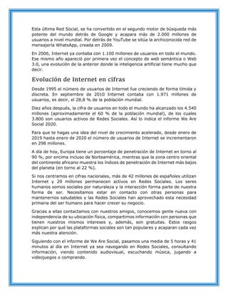 Esta última Red Social, se ha convertido en el segundo motor de búsqueda más
potente del mundo detrás de Google y acapara más de 2.000 millones de
usuarios a nivel mundial. Por detrás de YouTube se sitúa la archiconocida red de
mensajería WhatsApp, creada en 2009.
En 2006, Internet ya contaba con 1.100 millones de usuarios en todo el mundo.
Ese mismo año apareció por primera vez el concepto de web semántica o Web
3.0, una evolución de la anterior donde la inteligencia artificial tiene mucho que
decir.
Evolución de Internet en cifras
Desde 1995 el número de usuarios de Internet fue creciendo de forma tímida y
discreta. En septiembre de 2010 Internet contaba con 1.971 millones de
usuarios, es decir, el 28,8 % de la población mundial.
Diez años después, la cifra de usuarios en todo el mundo ha alcanzado los 4.540
millones (aproximadamente el 60 % de la población mundial), de los cuales
3.800 son usuarios activos de Redes Sociales. Así lo indica el informe We Are
Social 2020.
Para que te hagas una idea del nivel de crecimiento acelerado, desde enero de
2019 hasta enero de 2020 el número de usuarios de Internet se incrementaron
en 298 millones.
A día de hoy, Europa tiene un porcentaje de penetración de Internet en torno al
90 %, por encima incluso de Norteamérica, mientras que la zona centro oriental
del continente africano muestra los índices de penetración de Internet más bajos
del planeta (en torno al 22 %).
Si nos centramos en cifras nacionales, más de 42 millones de españoles utilizan
Internet y 29 millones permanecen activos en Redes Sociales. Los seres
humanos somos sociales por naturaleza y la interacción forma parte de nuestra
forma de ser. Necesitamos estar en contacto con otras personas para
mantenernos saludables y las Redes Sociales han aprovechado esta necesidad
primaria del ser humano para hacer crecer su negocio.
Gracias a ellas contactamos con nuestros amigos, conocemos gente nueva con
independencia de su ubicación física, compartimos información con personas que
tienen nuestros mismos intereses y, además, son gratuitas. Estos rasgos
explican por qué las plataformas sociales son tan populares y acaparan cada vez
más nuestra atención.
Siguiendo con el informe de We Are Social, pasamos una media de 5 horas y 41
minutos al día en Internet ya sea navegando en Redes Sociales, consultando
información, viendo contenido audiovisual, escuchando música, jugando a
videojuegos o comprando.
 