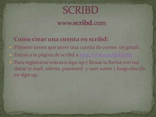 Como crear una cuenta en scribd:
 Primero tienes que tener una cuenta de correo en gmail.
 Entras a la página de scribd a http://www.scribd.com
 Para registrarse entras a sign up y llenas la forma con tus
datos (e mail, adress, password y user name ) luego das clic
en sign up.
 