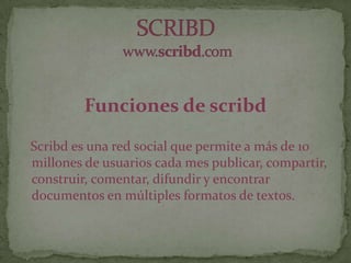 Funciones de scribd
Scribd es una red social que permite a más de 10
millones de usuarios cada mes publicar, compartir,
construir, comentar, difundir y encontrar
documentos en múltiples formatos de textos.
 
