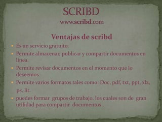 Ventajas de scribd
 Es un servicio gratuito.
 Permite almacenar, publicar y compartir documentos en
línea.
 Permite revisar documentos en el momento que lo
deseemos
 Permite varios formatos tales como: Doc, pdf, txt, ppt, xlz,
ps, lit.
 puedes formar grupos de trabajo, los cuales son de gran
utilidad para compartir documentos .
 