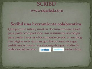 Scribd una herramienta colaborativa
Que permite subir y mostrar documentos en la web
para poder compartirlos, nos suministra un código
para poder insertar el documento creado en un blog
y/o página web, además que los documentos que
publicamos pueden ser descargados por medio de
redes sociales como : , , entre otros.
 