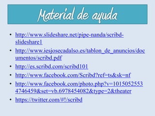 • http://www.slideshare.net/pipe-nanda/scribd-
slideshare1
• http://www.iesjosecadalso.es/tablon_de_anuncios/doc
umentos/scribd.pdf
• http://es.scribd.com/scribd101
• http://www.facebook.com/Scribd?ref=ts&sk=nf
• http://www.facebook.com/photo.php?v=1015052553
4746459&set=vb.6978454082&type=2&theater
• https://twitter.com/#!/scribd