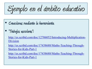 Ejemplo en el ámbito educativo
• Creaciones mediante la herramienta.
• “Trabajos escolares”:
• http://es.scribd.com/doc/12706052/Introducing-Multiplication-
Division
• http://es.scribd.com/doc/17438688/Maths-Teaching-Through-
Stories-for-Kids-Part-1
• http://es.scribd.com/doc/17438688/Maths-Teaching-Through-
Stories-for-Kids-Part-1