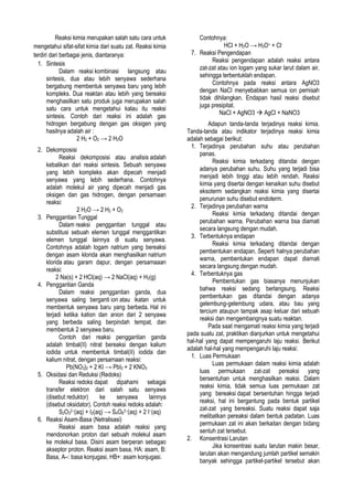 Reaksi kimia merupakan salah satu cara untuk
mengetahui sifat-sifat kimia dari suatu zat. Reaksi kimia
terdiri dari berbagai jenis, diantaranya:
1. Sintesis
Dalam reaksi kombinasi langsung atau
sintesis, dua atau lebih senyawa sederhana
bergabung membentuk senyawa baru yang lebih
kompleks. Dua reaktan atau lebih yang bereaksi
menghasilkan satu produk juga merupakan salah
satu cara untuk mengetahui kalau itu reaksi
sintesis. Contoh dari reaksi ini adalah gas
hidrogen bergabung dengan gas oksigen yang
hasilnya adalah air :
2 H2 + O2 → 2 H2O
2. Dekomposisi
Reaksi dekomposisi atau analisis adalah
kebalikan dari reaksi sintesis. Sebuah senyawa
yang lebih kompleks akan dipecah menjadi
senyawa yang lebih sederhana. Contohnya
adalah molekul air yang dipecah menjadi gas
oksigen dan gas hidrogen, dengan persamaan
reaksi:
2 H2O → 2 H2 + O2
3. Penggantian Tunggal
Dalam reaksi penggantian tunggal atau
substitusi sebuah elemen tunggal menggantikan
elemen tunggal lainnya di suatu senyawa.
Contohnya adalah logam natrium yang bereaksi
dengan asam klorida akan menghasilkan natrium
klorida atau garam dapur, dengan persamaaan
reaksi:
2 Na(s) + 2 HCl(aq) → 2 NaCl(aq) + H2(g)
4. Penggantian Ganda
Dalam reaksi penggantian ganda, dua
senyawa saling berganti ion atau ikatan untuk
membentuk senyawa baru yang berbeda. Hal ini
terjadi ketika kation dan anion dari 2 senyawa
yang berbeda saling berpindah tempat, dan
membentuk 2 senyawa baru.
Contoh dari reaksi penggantian ganda
adalah timbal(II) nitrat bereaksi dengan kalium
iodida untuk membentuk timbal(II) iodida dan
kalium nitrat, dengan persamaan reaksi:
Pb(NO3)2 + 2 KI → PbI2 + 2 KNO3
5. Oksidasi dan Reduksi (Redoks)
Reaksi redoks dapat dipahami sebagai
transfer elektron dari salah satu senyawa
(disebut reduktor)
ke
senyawa
lainnya
(disebut oksidator). Contoh reaksi redoks adalah:
S2O32−(aq) + I2(aq) → S4O62−(aq) + 2 I−(aq)
6. Reaksi Asam-Basa (Netralisasi)
Reaksi asam basa adalah reaksi yang
mendonorkan proton dari sebuah molekul asam
ke molekul basa. Disini asam berperan sebagao
akseptor proton. Reaksi asam basa, HA: asam, B:
Basa, A–: basa konjugasi, HB+: asam konjugasi.

Contohnya:
HCl + H2O → H3O+ + Cl7. Reaksi Pengendapan
Reaksi pengendapan adalah reaksi antara
zat-zat atau ion logam yang sukar larut dalam air,
sehingga terbentuklah endapan.
Contohnya pada reaksi antara AgNO3
dengan NaCl menyebabkan semua ion pemisah
tidak dihilangkan. Endapan hasil reaksi disebut
juga presipitat.
NaCl + AgNO3  AgCl + NaNO3
Adapun tanda-tanda terjadinya reaksi kimia.
Tanda-tanda atau indikator terjadinya reaksi kimia
adalah sebagai berikut:
1. Terjadinya perubahan suhu atau perubahan
panas.
Reaksi kimia terkadang ditandai dengan
adanya perubahan suhu. Suhu yang terjadi bisa
menjadi lebih tinggi atau lebih rendah. Reaksi
kimia yang disertai dengan kenaikan suhu disebut
eksoterm sedangkan reaksi kimia yang disertai
penurunan suhu disebut endoterm.
2. Terjadinya perubahan warna
Reaksi kimia terkadang ditandai dengan
perubahan warna. Perubahan warna bsa diamati
secara langsung dengan mudah.
3. Terbentuknya endapan
Reaksi kimia terkadang ditandai dengan
pembentukan endapan. Seperti halnya perubahan
warna, pembentukan endapan dapat diamati
secara langsung dengan mudah.
4. Terbentuknya gas
Pembentukan gas biasanya menunjukan
bahwa reaksi sedang berlangsung. Reaksi
pembentukan gas ditandai dengan adanya
gelembung-gelembung udara, atau bau yang
tercium ataupun tampak asap keluar dari sebuah
reaksi dan mengembangnya suatu reaktan.
Pada saat mengamati reaksi kimia yang terjadi
pada suatu zat, praktikan dianjurkan untuk mengetahui
hal-hal yang dapat mempengaruhi laju reaksi. Berikut
adalah hal-hal yang mempengaruhi laju reaksi:
1. Luas Permukaan
Luas permukaan dalam reaksi kimia adalah
luas permukaan zat-zat pereaksi yang
bersentuhan untuk menghasilkan reaksi. Dalam
reaksi kimia, tidak semua luas permukaan zat
yang bereaksi dapat bersentuhan hingga terjadi
reaksi, hal ini bergantung pada bentuk partikel
zat-zat yang bereaksi. Suatu reaksi dapat saja
melibatkan pereaksi dalam bentuk padatan. Luas
permukaan zat ini akan berkaitan dengan bidang
sentuh zat tersebut.
2. Konsentrasi Larutan
Jika konsentrasi suatu larutan makin besar,
larutan akan mengandung jumlah partikel semakin
banyak sehingga partikel-partikel tersebut akan

 