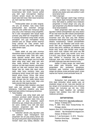 tersusun lebih rapat dibandingkan larutan yang
konsentrasinya lebih rendah. Susunan partikel
yang lebih rapat memungkinkan terjadinya
tumbukan semakin banyak dan kemungkinan
terjadi reaksi lebih besar. Makin besar konsentrasi
zat, makin cepat laju reaksinya.
3. Suhu
Partikel-partikel dalam zat selalu bergerak.
Jika suhu zat dinaikkan, maka energi kinetik
partikel-partikel akan bertambah sehingga
tumbukan antar partikel akan mempunyai energi
yang cukup untuk melampaui energi pengaktifan.
Hal ini akan menyebabkan lebih banyak terjadi
tumbukan yang efektif dan menghasilkan reaksi.
Di samping memperbesar energi kinetik, ternyata
peningkatan suhu juga meningkatkan energi
potensial suatu zat. Dengan semakin besarnya
energi potensial zat, maka semakin besar
terjadinya tumbukan yang efektif, sehingga laju
reaksi semakin cepat.
4. Katalis
Katalis adalah zat yang pada umumnya
ditambahkan dalam ke dalam suatu sistem reaksi
untuk mempercepat reaksi. Pada akhir reaksi,
katalis diperoleh kembali dalam bentuk zat
semula. Katalis bekerja dengan cara turut terlibat
dalam setiap tahap reaksi, tetapi pada akhir
tahap, katalis terbentuk kembali. Jika suatu
campuran zat tidak dapat bereaksi, penambahan
katalis pun tidak akan membuat reaksi terjadi.
Dengan kata lain, katalis tidak dapat memicu
reaksi, tetapi hanya membantu reaksi yang
berlangsung lambat menjadi lebih cepat. Katalis
bekerja secara khusus. Artinya, tidak semua
reaksi dapat dipercepat dengan satu macam
katalis. Dengan kata lain, katalis bekerja hanya
pada satu atau dua macam reaksi, tetapi untuk
reaksi yang lain tidak dapat digunakan.
Ada beberapa faktor kesalahan yang dapat
terjadi pada saat percobaan dalam praktikum
berlangsung. Faktor-faktor kesalahan yang dapat
terjadi pada saat praktikum berlangsung diantaranya:
1. Faktor Ketelitian
Kesalahan yang sering terjadi pada saat
melakukan percobaan adalah kekurang telitian
praktikan dalam mengamati reaksi kimia yang
terjadi pada zat yang direaksikan seperti
terbentuknya gas, endapan atau perubahan suhu
dan warna. praktikan harus lebih teliti dalam
melakukan pengamatan agar tidak terjadi
kesalahan pada hasil pengamatan.
2. Faktor Kebersihan
Kebersihan alat-alat yang digunakan pada
saat praktikum dapat mempengaruhi hasil
pengamatan dari zat yang sedang diamati. Alatalat yang kurang bersih dapat mempengaruhi atau
merubah reaksi yang sedang dilakukan. Oleh

sebab itu, praktikan harus memastikan bahwa
alat-alat yang dipakai pada saat praktikum sudah
benar-benar bersih.
3. Faktor Lingkungan
Faktor lingkungan seperti tinggi rendahnya
suhu ruangan dapat mempengaruhi proses reaksi
kimia. Oleh sebab itu, praktikan harus melakukan
pengamatan di tempat dengan suhu yang pas
agar pengamatan yang dilakukan berjalan dengan
lancar tanpa kesalahan.
Dalam pengamatan reaksi asam dan basa,
digunakan indikator phenolphthalein atau biasa disebut
PP dan metil merah atau MM. Indikator phenolphthalein
adalah indikator yang digunakan untuk mengetahui
konsentrasi asam atau basa yang tidak diketahui
berdasarkan reaksi dengan asam atau basa yang telah
diketahui konsentrasinya. Indikator phenolphthalein
mempunyai sifat: jika diteteskan pada larutan asam,
larutan tidak akan menghasilkan perubahan warna
(larutan tetap jernih), sebaliknya, jika diteteskan pada
larutan basa, larutan akan berubah warna menjadi
warna merah muda. Indikator metil merah atau MM
adalah senyawa organik yang memiliki rumus kimia
C15H15N3O2 yang banyak dipakai pada titrasi asam
basa. Indikator ini mempunyai sifat: jika dalam
lingkungan asam akan berwarna merah, sedangkan
jika dalam lingkungan basa akan berwarna kuning.
Aplikasi di bidang pangan dari reaksi-reaksi
kimia adalah pada fermentasi tempe, proses
pengendapan tahu, pembakaran gula/glukosa,
fotosintesis pada tumbuhan untuk menghasilkan
oksigen dan glukosa, proses pembuatan garam, proses
respirasi dan inspirasi, proses pembuatan kecap, dll.
KESIMPULAN
Berdasarkan hasil pengamatan dari reaksi
kimia dapat disimpulkan bahwa apabila suatu zat
direaksikan dengan zat lain, maka akan diperoleh zat
baru dengan ciri-ciri perubahan warna, suhu, timbulnya
endapan dan munculnya gas dan bau. Untuk
meminimalisir tingkat kesalahan dan perbedaan
mengenai hasil, praktikan harus lebih teliti dalam
melakukan percobaan.
DAFTAR PUSTAKA
Anonim. 2013. Reaksi Kimia. http://mafia.mafiaol.com
Diakses: 19 Oktober 2013.
Chang, R. 2004. Kimia Dasar Konsep-Konsep Inti.
Erlangga: Jakarta.
Septiarini, Dina. 2012. Perhitungan pH Larutan dengan
Indikator. http://dinaseptember.blogspot.com.
Diakses: 20 Oktober 2013.
Sutrisno, E. T. dan Nurminabari, I. S. 2013. Penuntun
Praktikum Kimia Dasar. Universitas
Pasundan, Bandung.

 