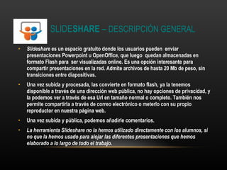 SLIDE SHARE  –  DESCRIPCIÓN GENERAL Slideshare  es un espacio gratuito donde los usuarios pueden enviar presentaciones Powerpoint u OpenOffice, que luego quedan almacenadas en formato Flash para ser visualizadas online. Es una opción interesante para compartir presentaciones en la red. Admite archivos de hasta 20 Mb de peso, sin transiciones entre diapositivas. Una vez subida y procesada, las convierte en formato flash, ya la tenemos disponible a través de una dirección web pública, no hay opciones de privacidad, y la podemos ver a través de esa Url en tamaño normal o completo. También nos permite compartirla a través de correo electrónico o meterlo con su propio reproductor en nuestra página web. Una vez subida y pública, podemos añadirle comentarios. La herramienta Slideshare no la hemos utilizado directamente con los alumnos, si no que la hemos usado para alojar las diferentes presentaciones que hemos elaborado a lo largo de todo el trabajo. 