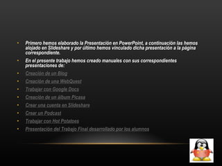 Primero hemos elaborado la Presentación en PowerPoint, a continuación las hemos alojado en Slideshare y por último hemos vinculado dicha presentación a la página correspondiente. En el presente trabajo hemos creado manuales con sus correspondientes presentaciones de: Creación de un Blog Creación de una WebQuest Trabajar con Google Docs Creación de un álbum Picasa Crear una cuenta en Slideshare Crear un Podcast Trabajar con Hot Potatoes Presentación del Trabajo Final desarrollado por los alumnos 