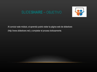 SLIDE SHARE  –  OBJETIVO Al concluir este módulo, el aprendiz podrá visitar la página web de slideshare (http://www.slideshare.net) y completar el proceso éxitosamente. 