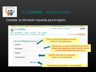 SLIDE SHARE  –  SEGUNDO PASO Complete  la información requerida para el registro. Cree su propia identidad de usuario (entre 3 y 25 carácteres). Escriba aquí el correo electrónico que desea utilizar para registrarse (cada cuenta requiere que el correo electrónico sea único). Decida cuál será su contraseña (entre 5 y 40 carácteres). Pulse aquí para continuar  con el registro. 