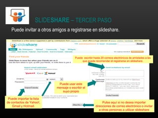 SLIDE SHARE  –  TERCER PASO Puede invitar a otros amigos a registrarse en slideshare. Puede importar la lista de contactos de Yahoo!, Gmail y Hotmail. Puede  escribir hasta 20 correos electrónicos de amistades a las que puede recomendar el registrarse en slideshare. Puede usar este mensaje o escribir el suyo propio Pulse aquí si no desea importar direcciones de correo electrónico o invitar a otras personas a utilizar slideshare 