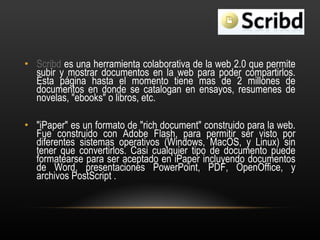 Scribd  es una herramienta colaborativa de la web 2.0 que permite subir y mostrar documentos en la web para poder compartirlos.  Esta página hasta el momento tiene mas de 2 millones de documentos en donde se catalogan en ensayos, resumenes de novelas, "ebooks" o libros, etc.  "iPaper" es un formato de "rich document" construido para la web. Fue construido con Adobe Flash, para permitir ser visto por diferentes sistemas operativos (Windows, MacOS, y Linux) sin tener que convertirlos. Casi cualquier tipo de documento puede formatearse para ser aceptado en iPaper incluyendo documentos de Word, presentaciones PowerPoint, PDF, OpenOffice, y archivos PostScript .  
