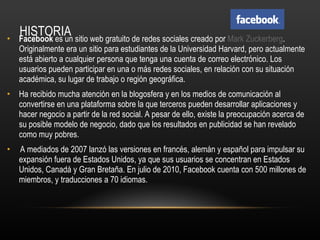 HISTORIA Facebook  es un sitio web gratuito de redes sociales creado por  Mark Zuckerberg . Originalmente era un sitio para estudiantes de la Universidad Harvard, pero actualmente está abierto a cualquier persona que tenga una cuenta de correo electrónico. Los usuarios pueden participar en una o más redes sociales, en relación con su situación académica, su lugar de trabajo o región geográfica. Ha recibido mucha atención en la blogosfera y en los medios de comunicación al convertirse en una plataforma sobre la que terceros pueden desarrollar aplicaciones y hacer negocio a partir de la red social. A pesar de ello, existe la preocupación acerca de su posible modelo de negocio, dado que los resultados en publicidad se han revelado como muy pobres. A mediados de 2007 lanzó las versiones en francés, alemán y español para impulsar su expansión fuera de Estados Unidos, ya que sus usuarios se concentran en Estados Unidos, Canadá y Gran Bretaña. En julio de 2010, Facebook cuenta con 500 millones de miembros, y traducciones a 70 idiomas. 