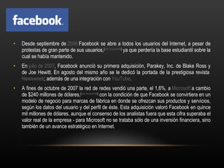 Desde septiembre de  2006  Facebook se abre a todos los usuarios del Internet, a pesar de protestas de gran parte de sus usuarios, [ cita requerida ]  ya que perdería la base estudiantil sobre la cual se había mantenido. En  julio de 2007 , Facebook anunció su primera adquisición, Parakey, Inc. de Blake Ross y de Joe Hewitt. En agosto del mismo año se le dedicó la portada de la prestigiosa revista  Newsweek ; además de una integración con  YouTube . A fines de octubre de 2007 la red de redes vendió una parte, el 1,6%, a  Microsoft  a cambio de $240 millones de dólares, [ cita requerida ]  con la condición de que Facebook se convirtiera en un modelo de negocio para marcas de fábrica en donde se ofrezcan sus productos y servicios, según los datos del usuario y del perfil de éste. Esta adquisición valoró Facebook en quince mil millones de dólares, aunque el consenso de los analistas fuera que esta cifra superaba el valor real de la empresa - para Microsoft no se trataba sólo de una inversión financiera, sino también de un avance estratégico en Internet. 