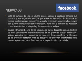 SERVICIOS Lista de Amigos: En ella el usuario puede agregar a cualquier persona que conozca y esté registrada, siempre que acepte su invitación. 7  En Facebook se pueden localizar amigos con quienes se perdió el contacto o agregar otros nuevos con quienes intercambiar fotos o mensajes. Para ello, el servidor de Facebook posee herramientas de búsqueda y de sugerencia de amigos. Grupos y Páginas: Es una de las utilidades de mayor desarrollo reciente. Se trata de reunir personas con intereses comunes. En los grupos se pueden añadir fotos, vídeos, mensajes, etc. Las páginas, se crean con fines específicos y a diferencia de los grupos no contienen foros de discusión, ya que están encaminadas hacia marcas o personajes específicos y no hacia ningún tipo de convocatoria. 