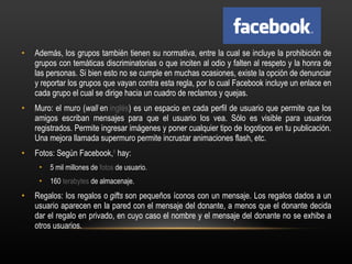 Además, los grupos también tienen su normativa, entre la cual se incluye la prohibición de grupos con temáticas discriminatorias o que inciten al odio y falten al respeto y la honra de las personas. Si bien esto no se cumple en muchas ocasiones, existe la opción de denunciar y reportar los grupos que vayan contra esta regla, por lo cual Facebook incluye un enlace en cada grupo el cual se dirige hacia un cuadro de reclamos y quejas. Muro: el muro ( wall  en  inglés ) es un espacio en cada perfil de usuario que permite que los amigos escriban mensajes para que el usuario los vea. Sólo es visible para usuarios registrados. Permite ingresar imágenes y poner cualquier tipo de logotipos en tu publicación. Una mejora llamada supermuro permite incrustar animaciones flash, etc. Fotos: Según Facebook, 8  hay: 5 mil millones de  fotos  de usuario. 160  terabytes  de almacenaje. Regalos: los regalos o  gifts  son pequeños íconos con un mensaje. Los regalos dados a un usuario aparecen en la pared con el mensaje del donante, a menos que el donante decida dar el regalo en privado, en cuyo caso el nombre y el mensaje del donante no se exhibe a otros usuarios. 