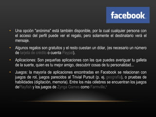 Una opción "anónima" está también disponible, por la cual cualquier persona con el acceso del perfil puede ver el regalo, pero solamente el destinatario verá el mensaje. Algunos regalos son gratuitos y el resto cuestan un dólar, (es necesario un número de  tarjeta de crédito  o cuenta  Paypal ). Aplicaciones: Son pequeñas aplicaciones con las que puedes averiguar tu galleta de la suerte, quien es tu mejor amigo, descubrir cosas de tu personalidad... Juegos: la mayoría de aplicaciones encontradas en Facebook se relacionan con juegos de rol, juegos parecidos al Trivial Pursuit (p. ej.  geografía ), o pruebas de habilidades (digitación, memoria). Entre los más célebres se encuentran los juegos de Playfish  y los juegos de  Zynga Games  como  Farmville . 9 