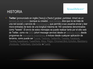 HISTORIA Twitter  (pronunciado en inglés [ˈtwɪɾɹ̩] o ['twɪtəʳ]  gorjear, parlotear, trinar ) es un servicio de red social  (aunque su creador,  Jack Dorsey , dice que no se trata de una red social) y servicio de  microblogging  que permite a sus usuarios enviar y leer micro-entradas de texto de una longitud máxima de 140 caracteres denominados como "tweets". El envío de estos mensajes se puede realizar tanto por el sitio web de Twitter, como vía  SMS  ( short message service ) desde un  teléfono móvil , desde programas de  mensajería instantánea , o incluso desde cualquier aplicación de terceros, como puede ser  Turpial ,  Twidroid ,  Twitterrific ,  Tweetie ,  Facebook ,  Twinkle , Tweetboard ,  TweetDeck ,  Xbox ,  Pidgin ,  Chromed Bird ,  Echofon ,  Blackberry , Hootsuite ,  Twitterfeed ,  Ubertwitter  o  Tuenti . 