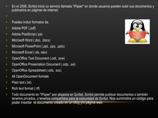 En el 2008, Scribd inicio un servicio llamada "iPaper" en donde usuarios pueden subir sus documentos y publicarlos en páginas de internet.   Puedes incluir formatos de: Adobe PDF (.pdf)  Adobe PostScript (.ps)  Microsoft Word (.doc, .docx)  Microsoft PowerPoint (.ppt, .pps, .pptx)  Microsoft Excel (.xls, xlsx)  OpenOffice Text Document (.odt, .sxw)  OpenOffice Presentation Document (.odp, .sxi)  OpenOffice Spreadsheet (.ods, .sxc)  All OpenDocument formats  Plain text (.txt)  Rich text format (.rtf)  Todo documento en "iPaper" son alojados en Scribd. Scribd permite publicar documentos o también tenerlos privados, o tenerlos compartidos para la comunidad de Scribd.  Nos suministra un código para poder insertar  el documento creado en un blog y/o página web. 