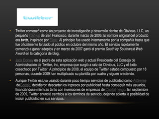Twitter comenzó como un proyecto de investigación y desarrollo dentro de Obvious, LLC, un pequeño  start-up  de San Francisco, durante marzo de 2006. El nombre original del producto era  twttr , inspirado por  Flickr . Al principio fue usado internamente por la compañía hasta que fue oficialmente lanzado al público en octubre del mismo año. El servicio rápidamente comenzó a ganar adeptos y en marzo de 2007 ganó el premio  South by Southwest Web Award  en la categoría de blog. Jack Dorsey  es el padre de esta aplicación web y actual Presidente del Consejo de Administración de Twitter, Inc, empresa que surgió a raíz de Obvious, LLC y el éxito cosechado por Twitter. A principios de 2008, el equipo de Twitter estaba compuesto por 18 personas, durante 2009 han multiplicado su plantilla por cuatro y siguen creciendo. Aunque Twitter estuvo usando durante poco tiempo servicios de publicidad como  AdSense  de Google , decidieron descartar los ingresos por publicidad hasta conseguir más usuarios, financiándose mientras tanto con inversiones de empresas de  Capital riesgo . En septiembre de 2009, Twitter anunció cambios a los términos de servicio, dejando abierta la posiblidad de incluir publicidad en sus servicios. 4 