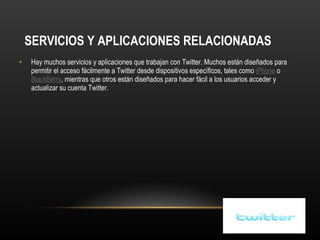 SERVICIOS Y APLICACIONES RELACIONADAS Hay muchos servicios y aplicaciones que trabajan con Twitter. Muchos están diseñados para permitir el acceso fácilmente a Twitter desde dispositivos específicos, tales como  iPhone  o  BlackBerry , mientras que otros están diseñados para hacer fácil a los usuarios acceder y actualizar su cuenta Twitter. 