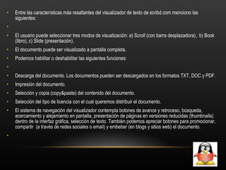 Entre las características más resaltantes del visualizador de texto de scribd.com menciono las siguientes:   El usuario puede seleccionar tres modos de visualización: a) Scroll (con barra desplazadora),  b) Book (libro), c) Slide (presentación).  El documento puede ser visualizado a pantalla completa.  Podemos habilitar o deshabilitar las siguientes funciones:   Descarga del documento. Los documentos pueden ser descargados en los formatos TXT, DOC y PDF.  Impresión del documento.  Selección y copia (copy&paste) del contenido del documento.  Selección del tipo de licencia con el cual queremos distribuir el documento.  El sistema de navegación del visualizador contempla botones de avance y retroceso, búsqueda, acercamiento y alejamiento en pantalla, presentación de páginas en versiones reducidas (thumbnails) dentro de la interfaz gráfica, selección de texto. También podemos apreciar botones para promocionar, compartir  (a través de redes sociales o email) y embeber (en blogs y sitios web) el documento.   