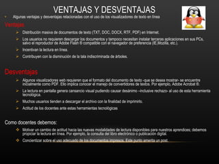 VENTAJAS Y DESVENTAJAS Algunas ventajas y desventajas relacionadas con el uso de los visualizadores de texto en línea Ventajas Distribución masiva de documentos de texto (TXT, DOC, DOCX, RTF, PDF) en Internet.  Los usuarios no requieren descargar los documentos y tampoco necesitan instalar terceras aplicaciones en sus PCs, salvo el reproductor de Adobe Flash ® compatible con el navegador de preferencia (IE,Mozilla, etc.).  Incentivan la lectura en línea.  Contribuyen con la disminución de la tala indiscriminada de árboles.  Desventajas Algunos visualizadores web requieren que el formato del documento de texto -que se desea mostrar- se encuentre inicialmente como PDF. Ello implica conocer el manejo de convertidores de textos. Por ejemplo, Adobe Acrobat ®.  La lectura en pantalla genera cansancio visual pudiendo causar desánimo –inclusive rechazo- al uso de esta herramienta tecnológica.  Muchos usuarios tienden a descargar el archivo con la finalidad de imprimirlo.   Actitud de los docentes ante estas herramientas tecnológicas Como docentes debemos: Motivar un cambio de actitud hacia las nuevas modalidades de lectura disponibles para nuestros aprendices; debemos propiciar la lectura en línea. Por ejemplo, la consulta del libro electrónico o publicación digital.  Concientizar sobre el uso adecuado de los documentos impresos. Este punto amerita un post. 