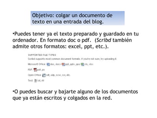 Objetivo: colgar un documento de texto en una entrada del blog. Puedes tener ya el texto preparado y guardado en tu ordenador. En formato doc o pdf.  ( Scribd  también admite otros formatos: excel, ppt, etc.). O puedes buscar y bajarte alguno de los documentos que ya están escritos y colgados en la red. 