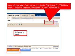 Ahora abre tu blog. Crea una nueva entrada. Elige la opción “Edición de
HTML”. Pega el código que has copiado. Y publica la entrada.
Copia aquí el
código.
 