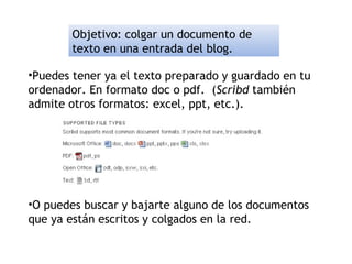 Objetivo: colgar un documento de
texto en una entrada del blog.
•Puedes tener ya el texto preparado y guardado en tu
ordenador. En formato doc o pdf. (Scribd también
admite otros formatos: excel, ppt, etc.).
•O puedes buscar y bajarte alguno de los documentos
que ya están escritos y colgados en la red.
 
