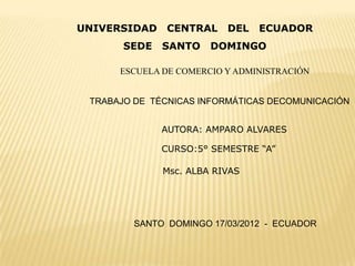 UNIVERSIDAD    CENTRAL    DEL   ECUADOR
       SEDE   SANTO    DOMINGO

      ESCUELA DE COMERCIO Y ADMINISTRACIÓN


 TRABAJO DE TÉCNICAS INFORMÁTICAS DECOMUNICACIÓN


              AUTORA: AMPARO ALVARES

              CURSO:5° SEMESTRE “A”

              Msc. ALBA RIVAS




         SANTO DOMINGO 17/03/2012 - ECUADOR
 