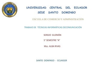 UNIVERSIDAD         CENTRAL       DEL   ECUADOR
          SEDE     SANTO          DOMINGO

      ESCUELA DE COMERCIO Y ADMINISTRACIÓN


TRABAJO DE TÉCNICAS INFORMÁTICAS DECOMUNICACIÓN


               SERGIO GUZMÁN

               5° SEMESTRE “A”

                Msc. ALBA RIVAS




         SANTO DOMINGO - ECUADOR
 