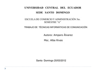 UNIVERSIDAD CENTRAL DEL ECUADOR
        SEDE SANTO DOMINGO

ESCUELA DE COMERCIO Y ADMINISTRACIÓN 5to.
             SEMESTRE “A”

TRABAJO DE TÉCNICAS INFORMÁTICAS DE COMUNICACIÓN


               Autora: Amparo Álvarez

               Msc. Alba Rivas




         Santo Domingo 20/03/2012
 