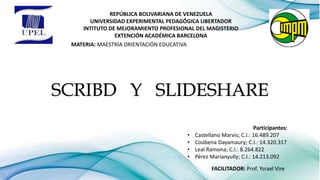 REPÚBLICA BOLIVARIANA DE VENEZUELA
UNIVERSIDAD EXPERIMENTAL PEDAGÓGICA LIBERTADOR
INTITUTO DE MEJORAMIENTO PROFESIONAL DEL MAGISTERIO
EXTENCIÓN ACADÉMICA BARCELONA
MATERIA: MAESTRÍA ORIENTACIÓN EDUCATIVA
SCRIBD Y SLIDESHARE
Participantes:
• Castellano Marvis; C.I.: 16.489.207
• Coúbena Dayamaury; C.I.: 14.320.317
• Leal Ramona; C.I.: 8.264.822
• Pérez Marianyully; C.I.: 14.213.092
FACILITADOR: Prof. Ysrael Vire
 