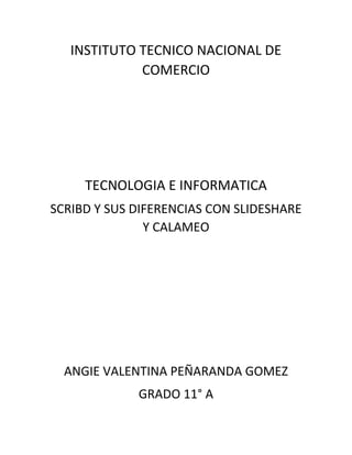 INSTITUTO TECNICO NACIONAL DE
COMERCIO
TECNOLOGIA E INFORMATICA
SCRIBD Y SUS DIFERENCIAS CON SLIDESHARE
Y CALAMEO
ANGIE VALENTINA PEÑARANDA GOMEZ
GRADO 11° A
 