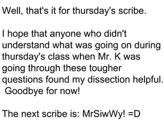 Well, that's it for thursday's scribe. I hope that anyone who didn't understand what was going on during thursday's class when Mr. K was going through these tougher questions found my dissection helpful.  Goodbye for now! The next scribe is: MrSiwWy! =D 