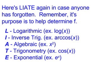 Here's LIATE again in case anyone has forgotten.  Remember, it's purpose is to help determine f. L  - Logarithmic (ex. log( x )) I  - Inverse Trig. (ex. arccos( x )) A  - Algebraic (ex.  x 2 ) T  - Trigonometry (ex. cos( x )) E  - Exponential (ex.  e x ) 