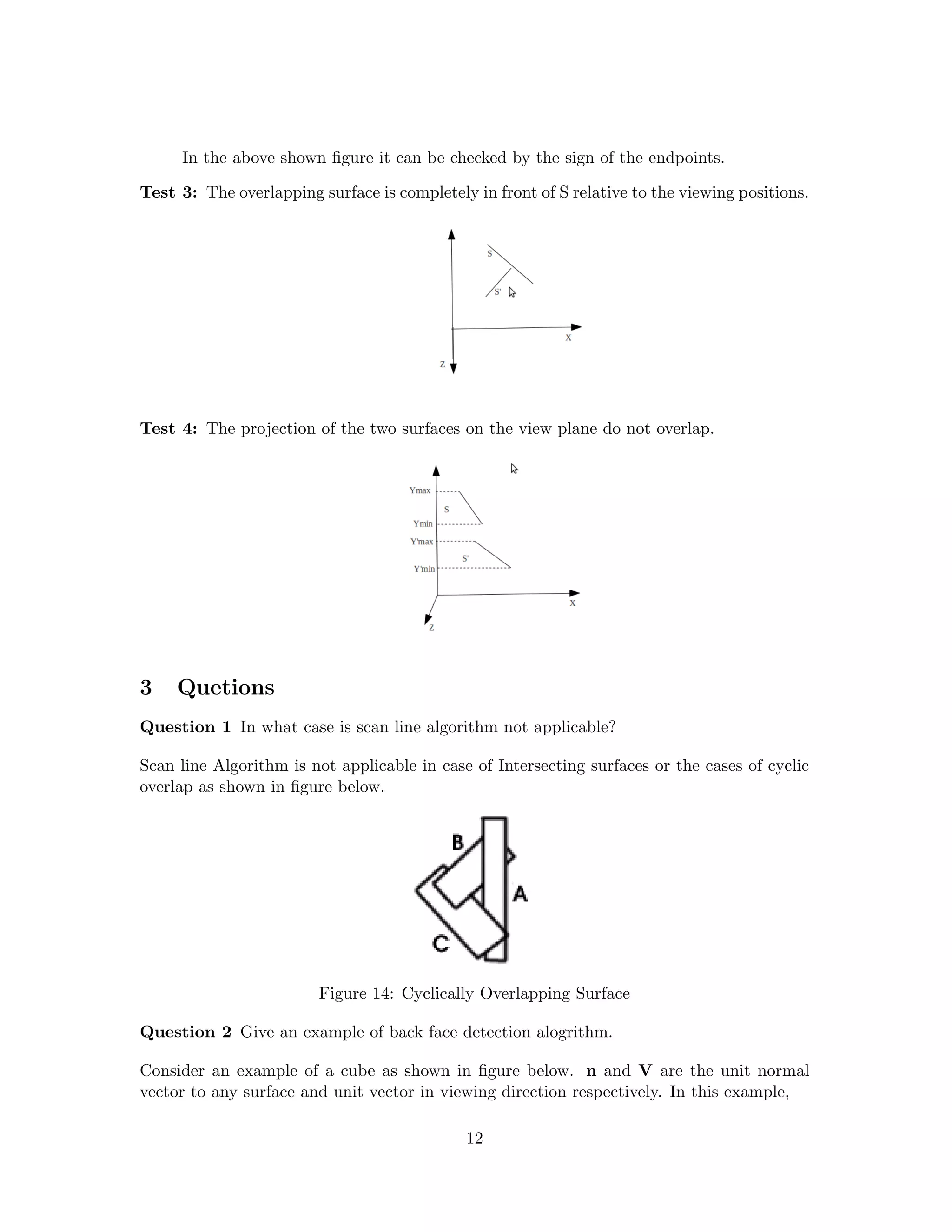In the above shown ﬁgure it can be checked by the sign of the endpoints.
Test 3: The overlapping surface is completely in front of S relative to the viewing positions.
Test 4: The projection of the two surfaces on the view plane do not overlap.
3 Quetions
Question 1 In what case is scan line algorithm not applicable?
Scan line Algorithm is not applicable in case of Intersecting surfaces or the cases of cyclic
overlap as shown in ﬁgure below.
Figure 14: Cyclically Overlapping Surface
Question 2 Give an example of back face detection alogrithm.
Consider an example of a cube as shown in ﬁgure below. n and V are the unit normal
vector to any surface and unit vector in viewing direction respectively. In this example,
12
 