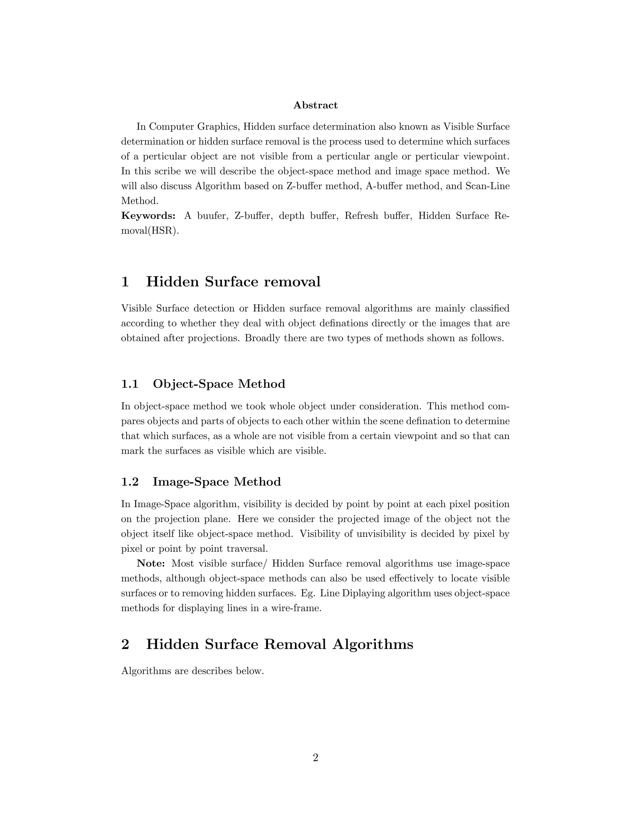 Abstract
In Computer Graphics, Hidden surface determination also known as Visible Surface
determination or hidden surface removal is the process used to determine which surfaces
of a perticular object are not visible from a perticular angle or perticular viewpoint.
In this scribe we will describe the object-space method and image space method. We
will also discuss Algorithm based on Z-buﬀer method, A-buﬀer method, and Scan-Line
Method.
Keywords: A buufer, Z-buﬀer, depth buﬀer, Refresh buﬀer, Hidden Surface Re-
moval(HSR).
1 Hidden Surface removal
Visible Surface detection or Hidden surface removal algorithms are mainly classiﬁed
according to whether they deal with object deﬁnations directly or the images that are
obtained after projections. Broadly there are two types of methods shown as follows.
1.1 Object-Space Method
In object-space method we took whole object under consideration. This method com-
pares objects and parts of objects to each other within the scene deﬁnation to determine
that which surfaces, as a whole are not visible from a certain viewpoint and so that can
mark the surfaces as visible which are visible.
1.2 Image-Space Method
In Image-Space algorithm, visibility is decided by point by point at each pixel position
on the projection plane. Here we consider the projected image of the object not the
object itself like object-space method. Visibility of unvisibility is decided by pixel by
pixel or point by point traversal.
Note: Most visible surface/ Hidden Surface removal algorithms use image-space
methods, although object-space methods can also be used eﬀectively to locate visible
surfaces or to removing hidden surfaces. Eg. Line Diplaying algorithm uses object-space
methods for displaying lines in a wire-frame.
2 Hidden Surface Removal Algorithms
Algorithms are describes below.
2
 