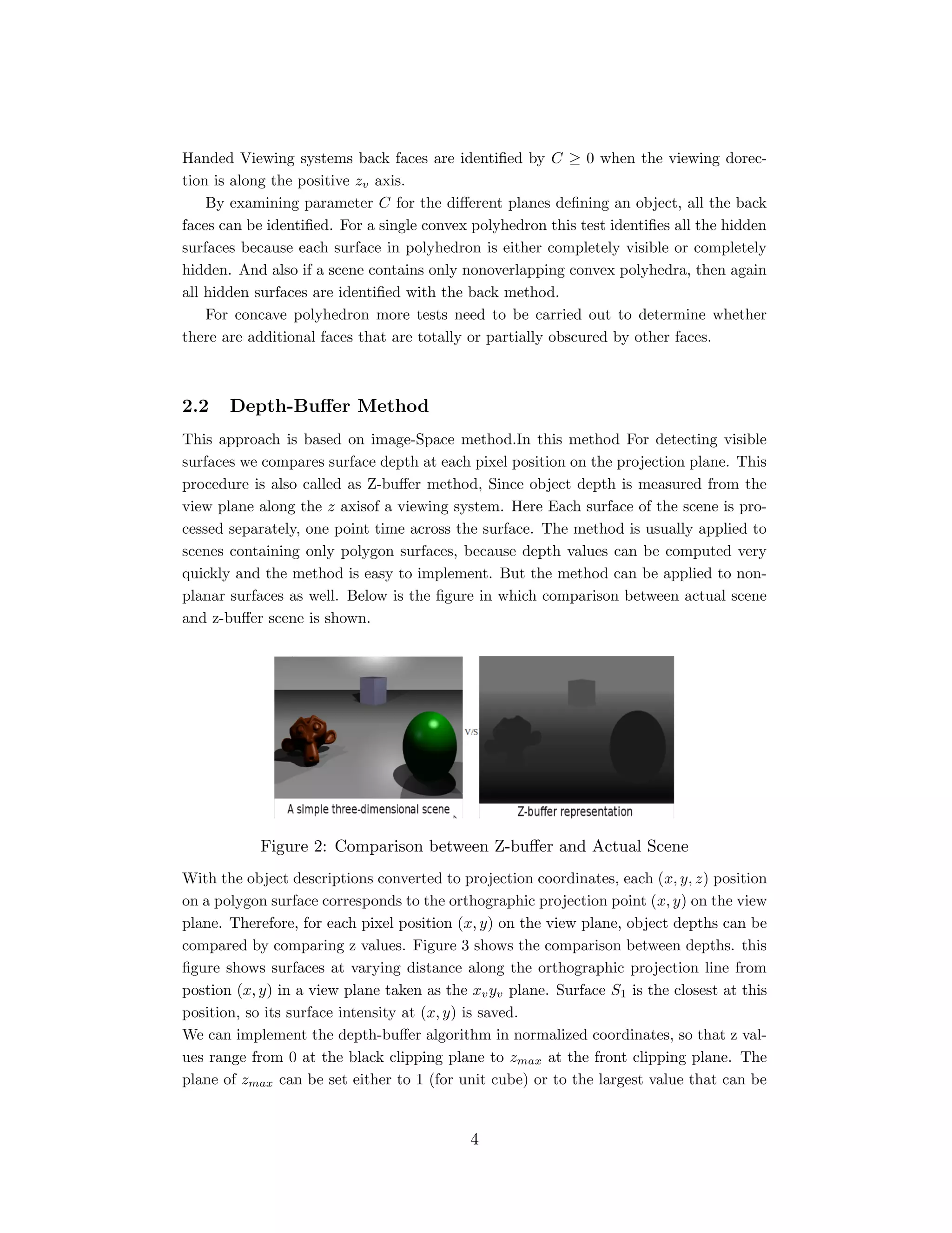Handed Viewing systems back faces are identiﬁed by C ≥ 0 when the viewing dorec-
tion is along the positive zv axis.
By examining parameter C for the diﬀerent planes deﬁning an object, all the back
faces can be identiﬁed. For a single convex polyhedron this test identiﬁes all the hidden
surfaces because each surface in polyhedron is either completely visible or completely
hidden. And also if a scene contains only nonoverlapping convex polyhedra, then again
all hidden surfaces are identiﬁed with the back method.
For concave polyhedron more tests need to be carried out to determine whether
there are additional faces that are totally or partially obscured by other faces.
2.2 Depth-Buﬀer Method
This approach is based on image-Space method.In this method For detecting visible
surfaces we compares surface depth at each pixel position on the projection plane. This
procedure is also called as Z-buﬀer method, Since object depth is measured from the
view plane along the z axisof a viewing system. Here Each surface of the scene is pro-
cessed separately, one point time across the surface. The method is usually applied to
scenes containing only polygon surfaces, because depth values can be computed very
quickly and the method is easy to implement. But the method can be applied to non-
planar surfaces as well. Below is the ﬁgure in which comparison between actual scene
and z-buﬀer scene is shown.
Figure 2: Comparison between Z-buﬀer and Actual Scene
With the object descriptions converted to projection coordinates, each (x, y, z) position
on a polygon surface corresponds to the orthographic projection point (x, y) on the view
plane. Therefore, for each pixel position (x, y) on the view plane, object depths can be
compared by comparing z values. Figure 3 shows the comparison between depths. this
ﬁgure shows surfaces at varying distance along the orthographic projection line from
postion (x, y) in a view plane taken as the xvyv plane. Surface S1 is the closest at this
position, so its surface intensity at (x, y) is saved.
We can implement the depth-buﬀer algorithm in normalized coordinates, so that z val-
ues range from 0 at the black clipping plane to zmax at the front clipping plane. The
plane of zmax can be set either to 1 (for unit cube) or to the largest value that can be
4
 