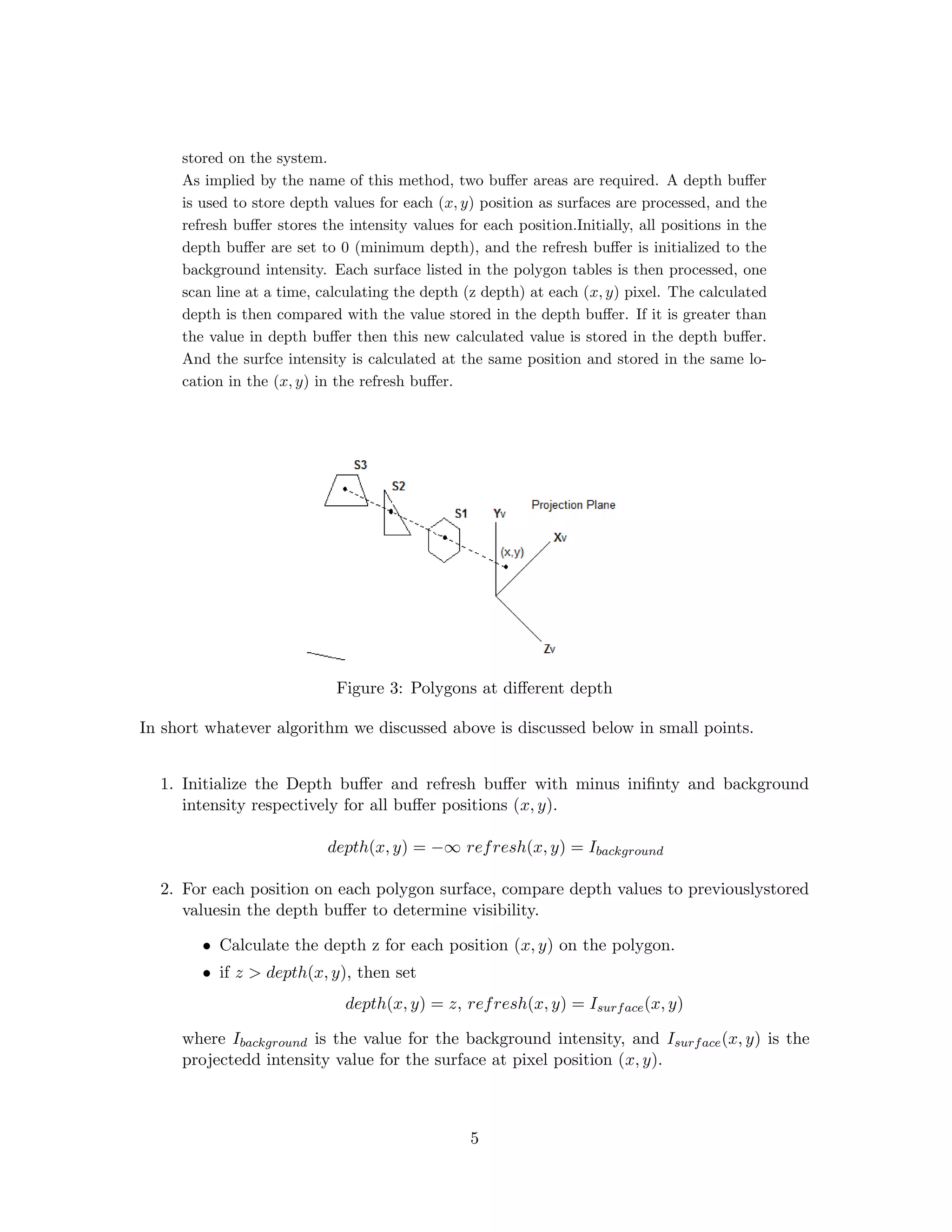 stored on the system.
As implied by the name of this method, two buﬀer areas are required. A depth buﬀer
is used to store depth values for each (x, y) position as surfaces are processed, and the
refresh buﬀer stores the intensity values for each position.Initially, all positions in the
depth buﬀer are set to 0 (minimum depth), and the refresh buﬀer is initialized to the
background intensity. Each surface listed in the polygon tables is then processed, one
scan line at a time, calculating the depth (z depth) at each (x, y) pixel. The calculated
depth is then compared with the value stored in the depth buﬀer. If it is greater than
the value in depth buﬀer then this new calculated value is stored in the depth buﬀer.
And the surfce intensity is calculated at the same position and stored in the same lo-
cation in the (x, y) in the refresh buﬀer.
Figure 3: Polygons at diﬀerent depth
In short whatever algorithm we discussed above is discussed below in small points.
1. Initialize the Depth buﬀer and refresh buﬀer with minus iniﬁnty and background
intensity respectively for all buﬀer positions (x, y).
depth(x, y) = −∞ refresh(x, y) = Ibackground
2. For each position on each polygon surface, compare depth values to previouslystored
valuesin the depth buﬀer to determine visibility.
• Calculate the depth z for each position (x, y) on the polygon.
• if z > depth(x, y), then set
depth(x, y) = z, refresh(x, y) = Isurface(x, y)
where Ibackground is the value for the background intensity, and Isurface(x, y) is the
projectedd intensity value for the surface at pixel position (x, y).
5
 